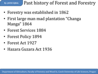 Past history of Forest and Forestry 
•Forestry was established in 1862 
•First large man mad plantation “Changa Manga” 1864 
•Forest Services 1884 
•Forest Policy 1894 
•Forest Act 1927 
•Hazara Guzara Act 1936 
By: JAVED IQBAL 
Department of Silviculture, Faculty of Forestry and Wood Sc, Czech University of Life Sciences, Prague  