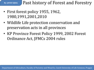 Past history of Forest and Forestry 
•First forest policy 1955, 1962, 1980,1991,2001,2010 
•Wildlife Life protection conservation and preservation acts in all provinces 
•KP Province Forest Policy 1999, 2002 Forest Ordinance Act, JFMCs 2004 rules 
By: JAVED IQBAL 
Department of Silviculture, Faculty of Forestry and Wood Sc, Czech University of Life Sciences, Prague  