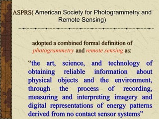 ASPRS( American Society for Photogrammetry and
Remote Sensing)
adopted a combined formal definition of
photogrammetry and remote sensing as:
“the art, science, and technology of
obtaining reliable information about
physical objects and the environment,
through the process of recording,
measuring and interpreting imagery and
digital representations of energy patterns
derived from no contact sensor systems”
 