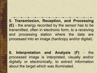 5. Transmission, Reception, and Processing
(E) - the energy recorded by the sensor has to be
transmitted, often in electronic form, to a receiving
and processing station where the data are
processed into an image (hardcopy and/or digital).
6. Interpretation and Analysis (F) - the
processed image is interpreted, visually and/or
digitally or electronically, to extract information
about the target which was illuminated.
 