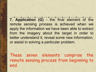 7. Application (G) - the final element of the
remote sensing process is achieved when we
apply the information we have been able to extract
from the imagery about the target in order to
better understand it, reveal some new information,
or assist in solving a particular problem.
These seven elements comprise the
remote sensing process from beginning to
end.
 