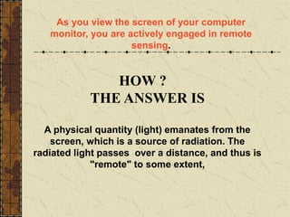 HOW ?
THE ANSWER IS
A physical quantity (light) emanates from the
screen, which is a source of radiation. The
radiated light passes over a distance, and thus is
"remote" to some extent,
As you view the screen of your computer
monitor, you are actively engaged in remote
sensing.
 