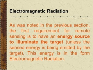 Electromagnetic Radiation
As was noted in the previous section,
the first requirement for remote
sensing is to have an energy source
to illuminate the target (unless the
sensed energy is being emitted by the
target). This energy is in the form
Electromagnetic Radiation.
 