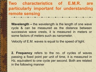Two characteristics of E.M.R. are
particularly important for understanding
remote sensing
Wavelength – the wavelength is the length of one wave
cycle & can be measured as the distance between
successive wave crests, it is measured in meters or
some factors of meters such as nanometer.
Velocity of E.M. waves is equal to the speed of light.
2. Frequency refers to the no. of cycles of waves
passing a fixed point per unit of time, it is measured in
Hz, equivalent to one cycle per second. Both are related
in the following manner
 