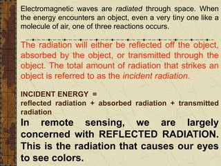 Electromagnetic waves are radiated through space. When
the energy encounters an object, even a very tiny one like a
molecule of air, one of three reactions occurs.
The radiation will either be reflected off the object,
absorbed by the object, or transmitted through the
object. The total amount of radiation that strikes an
object is referred to as the incident radiation.
INCIDENT ENERGY =
reflected radiation + absorbed radiation + transmitted
radiation
In remote sensing, we are largely
concerned with REFLECTED RADIATION.
This is the radiation that causes our eyes
to see colors.
 