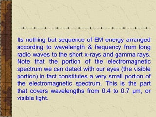 Its nothing but sequence of EM energy arranged
according to wavelength & frequency from long
radio waves to the short x-rays and gamma rays.
Note that the portion of the electromagnetic
spectrum we can detect with our eyes (the visible
portion) in fact constitutes a very small portion of
the electromagnetic spectrum. This is the part
that covers wavelengths from 0.4 to 0.7 µm, or
visible light.
 