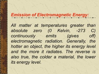 Emission of Electromagnetic Energy:
All matter at temperatures greater than
absolute zero (0 Kelvin, -273 C)
continuously emits (gives off)
electromagnetic radiation. Generally, the
hotter an object, the higher its energy level
and the more it radiates. The reverse is
also true, the colder a material, the lower
its energy level.
 