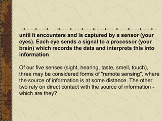 until it encounters and is captured by a sensor (your
eyes). Each eye sends a signal to a processor (your
brain) which records the data and interprets this into
information
Of our five senses (sight, hearing, taste, smell, touch),
three may be considered forms of "remote sensing", where
the source of information is at some distance. The other
two rely on direct contact with the source of information -
which are they?
 