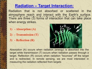 Radiation – Target Interaction:
Radiation that is not absorbed or scattered in the
atmosphere reach and interact with the Earth's surface.
There are three (3) forms of interaction that can take place
when energy strikes.
1) - Absorption (A)
2) - Transmission (T)
3) - Reflection (R)
Absorption (A) occurs when radiation (energy) is absorbed into the
target while transmission (T) occurs when radiation passes through a
target. Reflection (R) occurs when radiation "bounces" off the target
and is redirected. In remote sensing, we are most interested in
measuring the radiation reflected from targets
 