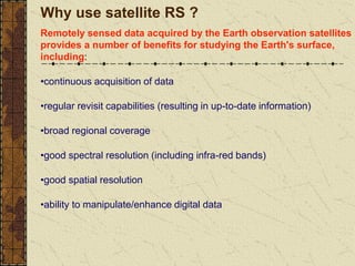 Why use satellite RS ?
Remotely sensed data acquired by the Earth observation satellites
provides a number of benefits for studying the Earth's surface,
including:
•continuous acquisition of data
•regular revisit capabilities (resulting in up-to-date information)
•broad regional coverage
•good spectral resolution (including infra-red bands)
•good spatial resolution
•ability to manipulate/enhance digital data
 