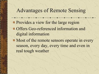 Advantages of Remote Sensing
Provides a view for the large region
Offers Geo-referenced information and
digital information
Most of the remote sensors operate in every
season, every day, every time and even in
real tough weather
 