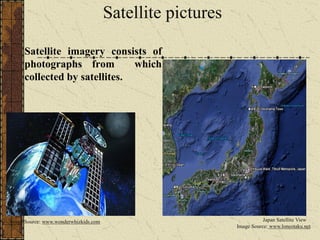 Satellite pictures
Satellite imagery consists of
photographs from which
collected by satellites.
Image Source: www.wonderwhizkids.com
Image Source: www.loneotaku.net
Japan Satellite View
 