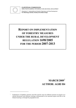 EUROPEAN COMMISSION
                     DIRECTORATE-GENERAL FOR AGRICULTURE AND RURAL DEVELOPMENT

                     Directorate H - Sustainability and Quality of Agriculture and Rural Development
                     H.4. Bioenergy, biomass, forestry and climate change




               REPORT ON IMPLEMENTATION
             OF FORESTRY MEASURES
          UNDER THE RURAL DEVELOPMENT
              REGULATION 1698/2005
            FOR THE PERIOD 2007-2013




                                                                                                        1
                                                                     MARCH 2009
                                                                 AUTHOR: AGRI H4


1
    Explanations of eligibility questions and often specific issues for different measures are based on in
    internal discussions and coherence meetings communicated to the interested regions and MSs in the
    bilateral meetings or through the geographical units.
 