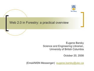Web 2.0 in Forestry: a practical overview




                                           Eugene Barsky
                       Science and Engineering Librarian,
                            University of British Columbia

                                        October 20, 2008

           (Email/MSN Messenger) eugene.barsky@ubc.ca
 