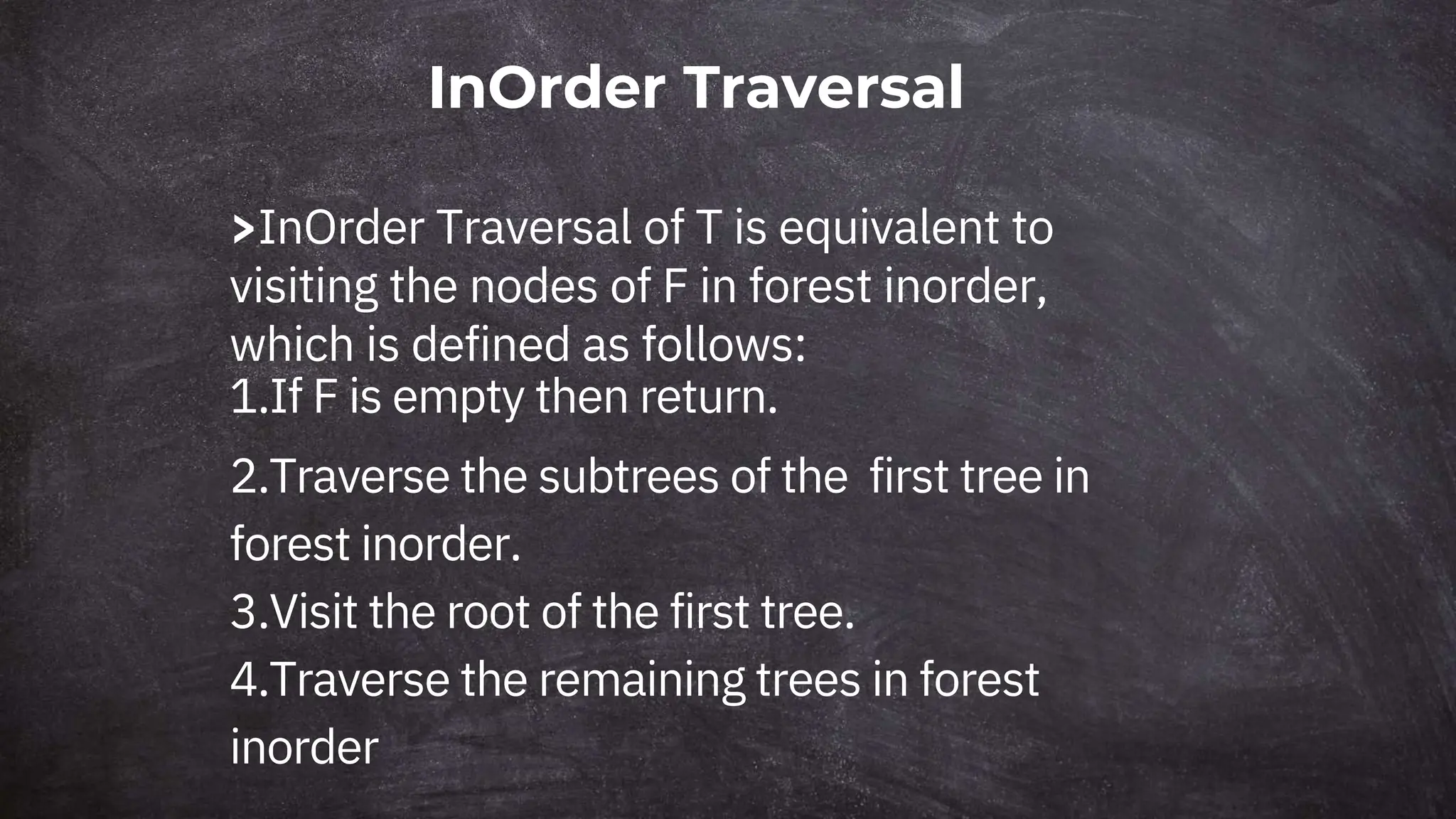 InOrder Traversal
>InOrder Traversal of T is equivalent to
visiting the nodes of F in forest inorder,
which is defined as follows:
1.If F is empty then return.
2.Traverse the subtrees of the first tree in
forest inorder.
3.Visit the root of the first tree.
4.Traverse the remaining trees in forest
inorder
 