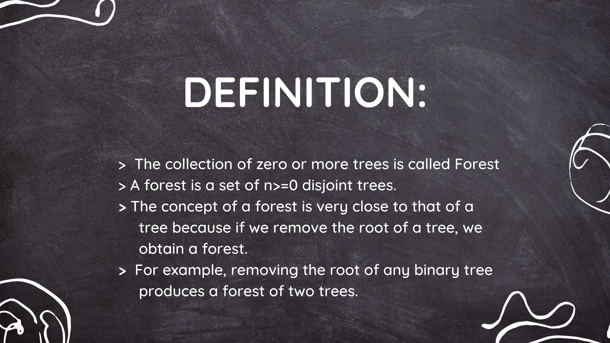 DEFINITION:
> The collection of zero or more trees is called Forest
> A forest is a set of n>=0 disjoint trees.
> The concept of a forest is very close to that of a
tree because if we remove the root of a tree, we
obtain a forest.
> For example, removing the root of any binary tree
produces a forest of two trees.
 