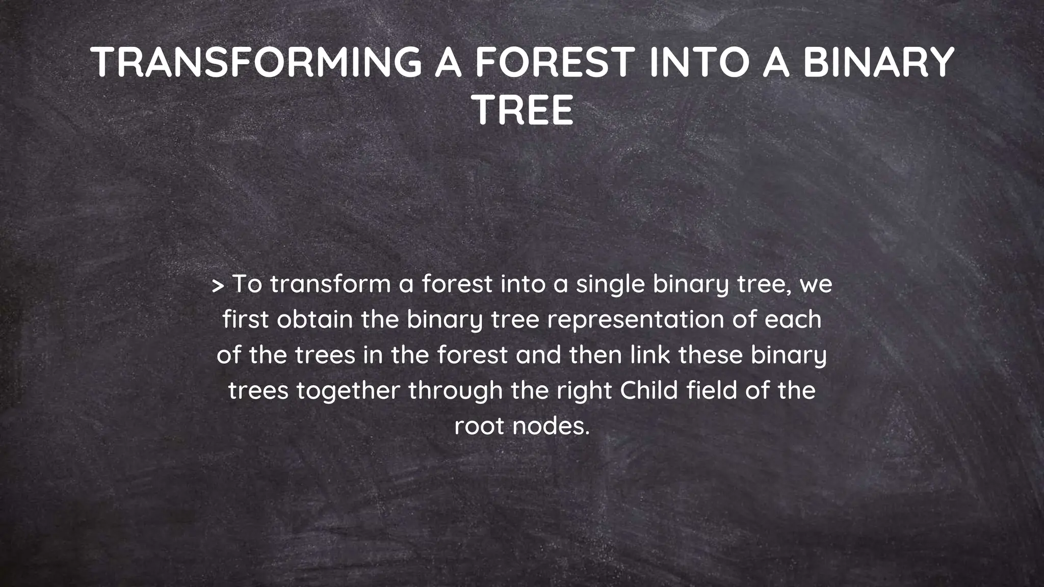 TRANSFORMING A FOREST INTO A BINARY
TREE
> To transform a forest into a single binary tree, we
first obtain the binary tree representation of each
of the trees in the forest and then link these binary
trees together through the right Child field of the
root nodes.
 