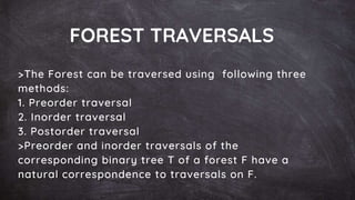 FOREST TRAVERSALS
>The Forest can be traversed using following three
methods:
1. Preorder traversal
2. Inorder traversal
3. Postorder traversal
>Preorder and inorder traversals of the
corresponding binary tree T of a forest F have a
natural correspondence to traversals on F.
 