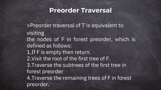 Preorder Traversal
>Preorder traversal of T is equivalent to
visiting
the nodes of F in forest preorder, which is
defined as follows:
1.If F is empty then return.
2.Visit the root of the first tree of F.
3.Traverse the subtrees of the first tree in
forest preorder
4.Traverse the remaining trees of F in forest
preorder.
 