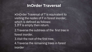 InOrder Traversal
>InOrder Traversal of T is equivalent to
visiting the nodes of F in forest inorder,
which is defined as follows:
1.If F is empty then return.
2.Traverse the subtrees of the first tree in
forest inorder.
3.Visit the root of the first tree.
4.Traverse the remaining trees in forest
inorder
 
