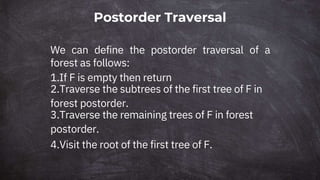 Postorder Traversal
We can define the postorder traversal of a
forest as follows:
1.If F is empty then return
2.Traverse the subtrees of the first tree of F in
forest postorder.
3.Traverse the remaining trees of F in forest
postorder.
4.Visit the root of the first tree of F.
 