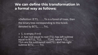 We can define this transformation in
a formal way as follows:
>Definition: If T1, . . . , Tn is a forest of trees, then
the binary tree corresponding to this forest,
denoted by B(T1, . . . , Tn),
> 1. is empty if n=0
> 2. has root equal to root (T1); has left subtree
equal to B(T11, T12, . . . , T1m), where T11, . . . ,
T1m are the subtreesof root(T1); and has right
subtree B(T2, . . . , Tn).
 