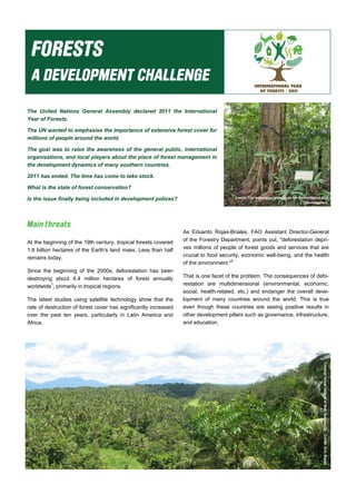 The United Nations General Assembly declared 2011 the International
Year of Forests.
The UN wanted to emphasise the importance of extensive forest cover for
millions of people around the world.
The goal was to raise the awareness of the general public, international
organisations, and local players about the place of forest management in
the development dynamics of many southern countries.
2011 has ended. The time has come to take stock.
What is the state of forest conservation?
Is the issue finally being included in development polices? Credit: The International Institute for Environment and
Development
Tropicalforest(IslandofBali,Indonesia)-Credit:EricBajart
At the beginning of the 19th century, tropical forests covered
1.6 billion hectares of the Earth's land mass. Less than half
remains today.
Since the beginning of the 2000s, deforestation has been
destroying about 6.4 million hectares of forest annually
worldwide1
, primarily in tropical regions.
The latest studies using satellite technology show that the
rate of destruction of forest cover has significantly increased
over the past ten years, particularly in Latin America and
Africa.
As Eduardo Rojas-Briales, FAO Assistant Director-General
of the Forestry Department, points out, "deforestation depri-
ves millions of people of forest goods and services that are
crucial to food security, economic well-being, and the health
of the environment."2
That is one facet of the problem. The consequences of defo-
restation are multidimensional (environmental, economic,
social, health-related, etc.) and endanger the overall deve-
lopment of many countries around the world. This is true
even though these countries are seeing positive results in
other development pillars such as governance, infrastructure,
and education.
 