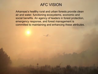 AFC VISION
Arkansas’s healthy rural and urban forests provide clean
air and water, functioning ecosystems, economic and
social benefits. An agency of leaders in forest protection,
emergency response, and forest management is
committed to maintaining and enhancing these attributes.
 
