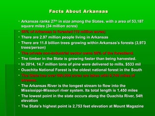 Facts About ArkansasFacts About Arkansas
• Arkansas ranks 27Arkansas ranks 27thth
in size among the States, with a area of 53,187in size among the States, with a area of 53,187
square miles (34 million acres)square miles (34 million acres)
• 56% of Arkansas is forested (19 million acres)56% of Arkansas is forested (19 million acres)
• There are 2.97 million people living in ArkansasThere are 2.97 million people living in Arkansas
• There are 11.8 billion trees growing within Arkansas’s forests (3,973There are 11.8 billion trees growing within Arkansas’s forests (3,973
trees/person)trees/person)
• The private non-industrial sector owns 68% of the forestland.The private non-industrial sector owns 68% of the forestland.
• The timber in the State is growing faster than being harvested.The timber in the State is growing faster than being harvested.
• In 2014, 14.7 million tons of pine were delivered to mills, $533 milIn 2014, 14.7 million tons of pine were delivered to mills, $533 mil
• Ouachita National Forest is the oldest national forest in the SouthOuachita National Forest is the oldest national forest in the South
• The State has over 600,000 acres are lakes with 9,740 miles ofThe State has over 600,000 acres are lakes with 9,740 miles of
streams.streams.
• The Arkansas River is the longest stream to flow into theThe Arkansas River is the longest stream to flow into the
Mississippi-Missouri river system. Its total length is 1,450 milesMississippi-Missouri river system. Its total length is 1,450 miles
• The lowest point in the state occurs along the Ouachita River, 54ftThe lowest point in the state occurs along the Ouachita River, 54ft
elevationelevation
• The State’s highest point is 2,753 feet elevation at Mount MagazineThe State’s highest point is 2,753 feet elevation at Mount Magazine
 