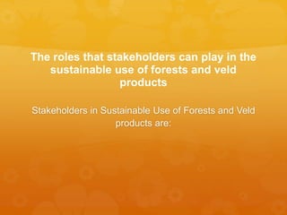 The roles that stakeholders can play in the
sustainable use of forests and veld
products
Stakeholders in Sustainable Use of Forests and Veld
products are:
 