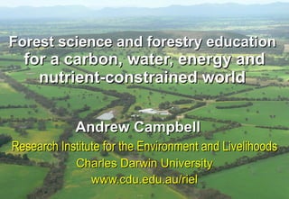 Forest science and forestry education  for a carbon, water, energy and nutrient-constrained world   Andrew Campbell   Research Institute for the Environment and Livelihoods Charles Darwin University www.cdu.edu.au/riel 