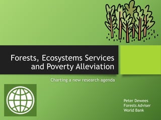 Forests, Ecosystems Services
and Poverty Alleviation
Charting a new research agenda
Peter Dewees
Forests Adviser
World Bank
 
