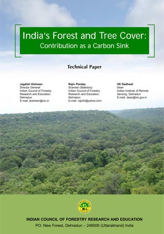 INDIAN COUNCIL OF FORESTRY RESEARCH AND EDUCATION
PO: New Forest, Dehradun – 248006 (Uttarakhand) India
India’s Forest and Tree Cover:
Contribution as a Carbon Sink
Technical Paper
Jagdish Kishwan
Director General
Indian Council of Forestry
Research and Education,
Dehradun
E-mail: jkishwan@nic.in
Rajiv Pandey
Scientist (Statistics)
Indian Council of Forestry
Research and Education,
Dehradun
E-mail: rajivfri@yahoo.com
VK Dadhwal
Dean
Indian Institute of Remote
Sensing, Dehradun
E-mail: dean@iirs.gov.in
 