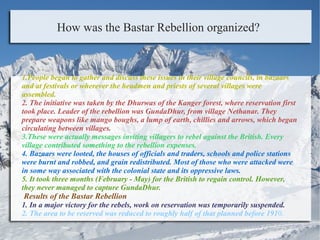 How was the Bastar Rebellion organized?
1.People began to gather and discuss these issues in their village councils, in bazaars
and at festivals or wherever the headmen and priests of several villages were
assembled.
2. The initiative was taken by the Dhurwas of the Kanger forest, where reservation first
took place. Leader of the rebellion was GundaDhur, from village Nethanar. They
prepare weapons like mango boughs, a lump of earth, chillies and arrows, which began
circulating between villages.
3.These were actually messages inviting villagers to rebel against the British. Every
village contributed something to the rebellion expenses.
4. Bazaars were looted, the houses of officials and traders, schools and police stations
were burnt and robbed, and grain redistributed. Most of those who were attacked were
in some way associated with the colonial state and its oppressive laws.
5. It took three months (February - May) for the British to regain control. However,
they never managed to capture GundaDhur.
Results of the Bastar Rebellion
1. In a major victory for the rebels, work on reservation was temporarily suspended.
2. The area to be reserved was reduced to roughly half of that planned before 1910.
 