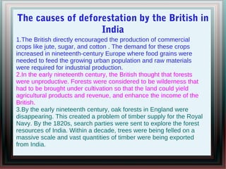 The causes of deforestation by the British in
India
1.The British directly encouraged the production of commercial
crops like jute, sugar, and cotton . The demand for these crops
increased in nineteenth-century Europe where food grains were
needed to feed the growing urban population and raw materials
were required for industrial production.
2.In the early nineteenth century, the British thought that forests
were unproductive. Forests were considered to be wilderness that
had to be brought under cultivation so that the land could yield
agricultural products and revenue, and enhance the income of the
British.
3.By the early nineteenth century, oak forests in England were
disappearing. This created a problem of timber supply for the Royal
Navy. By the 1820s, search parties were sent to explore the forest
resources of India. Within a decade, trees were being felled on a
massive scale and vast quantities of timber were being exported
from India.
 