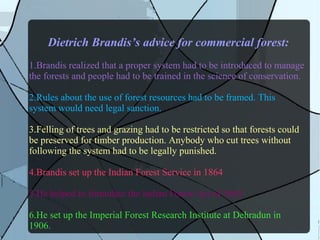 Dietrich Brandis’s advice for commercial forest:
1.Brandis realized that a proper system had to be introduced to manage
the forests and people had to be trained in the science of conservation.
2.Rules about the use of forest resources had to be framed. This
system would need legal sanction.
3.Felling of trees and grazing had to be restricted so that forests could
be preserved for timber production. Anybody who cut trees without
following the system had to be legally punished.
4.Brandis set up the Indian Forest Service in 1864
5.He helped to formulate the Indian Forest Act of 1865.
6.He set up the Imperial Forest Research Institute at Dehradun in
1906.
 