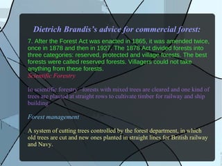 Dietrich Brandis’s advice for commercial forest:
7. After the Forest Act was enacted in 1865, it was amended twice, 
once in 1878 and then in 1927. The 1878 Act divided forests into 
three categories: reserved, protected and village forests. The best 
forests were called reserved forests. Villagers could not take 
anything from these forests.
Scientific Forestry
In scientific forestry –forests with mixed trees are cleared and one kind of
trees are planted at straight rows to cultivate timber for railway and ship
building
Forest management
A system of cutting trees controlled by the forest department, in which
old trees are cut and new ones planted in straight lines for British railway
and Navy.
 