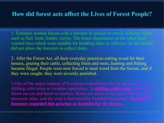 How did forest acts affect the Lives of Forest People?
1. Foresters wanted forests with a mixture of species to satisfy different needs
such as fuel, food, fodder, leaves. The forest department on the other hand
wanted trees which were suitable for building ships or railways. So the British
did not allow the foresters to collect them.
2. After the Forest Act, all their everyday practices cutting wood for their
houses, grazing their cattle, collecting fruits and roots, hunting and fishing
became illegal. People were now forced to steal wood from the forests, and if
they were caught, they were severely punished.
3.One of the major impacts of European colonialism was on the practice of
shifting cultivation or swidden agriculture. In shifting cultivation, parts of the
forest are cut and burnt in rotation. Seeds are sown in the ashes after the first
monsoon rains, and the crop is harvested by October-November. (European
foresters regarded this practice as harmful for the forests.
 