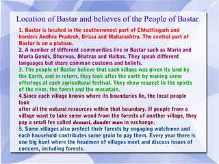 Location of Bastar and believes of the People of Bastar
1. Bastar is located in the southernmost part of Chhattisgarh and
borders Andhra Pradesh, Orissa and Maharashtra. The central part of
Bastar is on a plateau. 
2. A number of different communities live in Bastar such as Maria and
Muria Gonds, Dhurwas, Bhatras and Halbas. They speak different
languages but share common customs and beliefs. 
3. The people of Bastar believe that each village was given its land by
the Earth, and in return, they look after the earth by making some
offerings at each agricultural festival. They show respect to the spirits
of the river, the forest and the mountain. 
4.Since each village knows where its boundaries lie, the local people
look
after all the natural resources within that boundary. If people from a
village want to take some wood from the forests of another village, they
pay a small fee called devsari, dandor man in exchange. 
5. Some villages also protect their forests by engaging watchmen and
each household contributes some grain to pay them. Every year there is
one big hunt where the headmen of villages meet and discuss issues of
concern, including forests.
 