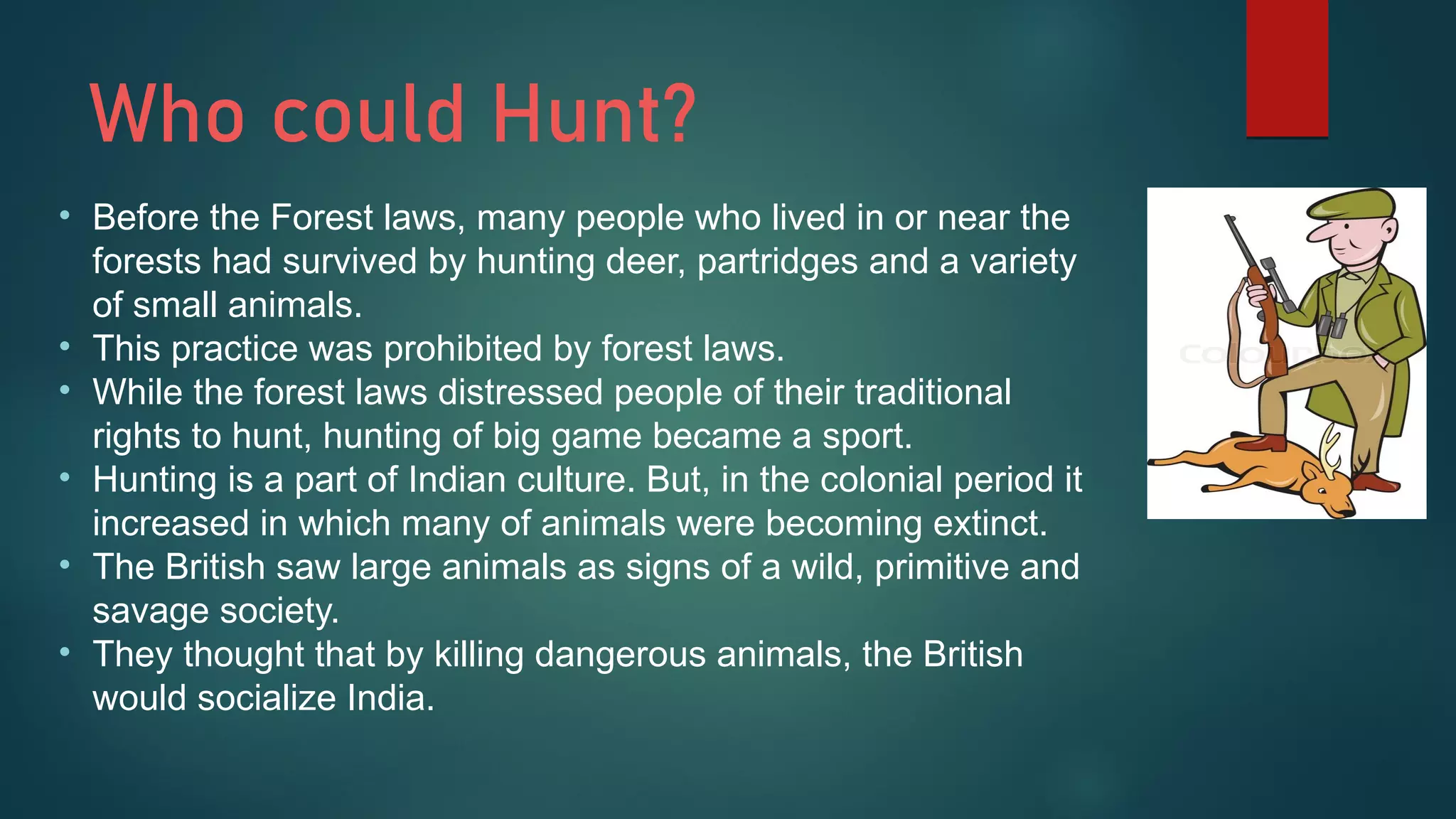Who could Hunt?
• Before the Forest laws, many people who lived in or near the
forests had survived by hunting deer, partridges and a variety
of small animals.
• This practice was prohibited by forest laws.
• While the forest laws distressed people of their traditional
rights to hunt, hunting of big game became a sport.
• Hunting is a part of Indian culture. But, in the colonial period it
increased in which many of animals were becoming extinct.
• The British saw large animals as signs of a wild, primitive and
savage society.
• They thought that by killing dangerous animals, the British
would socialize India.
 