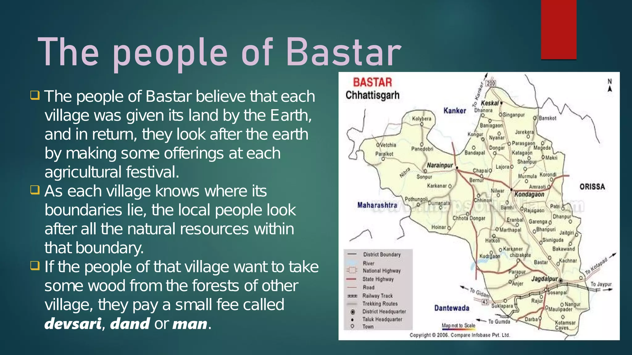 The people of Bastar
 The people of Bastar believe that each
village was given its land by the Earth,
and in return, they look after the earth
by making some offerings at each
agricultural festival.
 As each village knows where its
boundaries lie, the local people look
after all the natural resources within
that boundary.
 If the people of that village want to take
some wood fromthe forests of other
village, they pay a small fee called
devsari, dand or man.
 