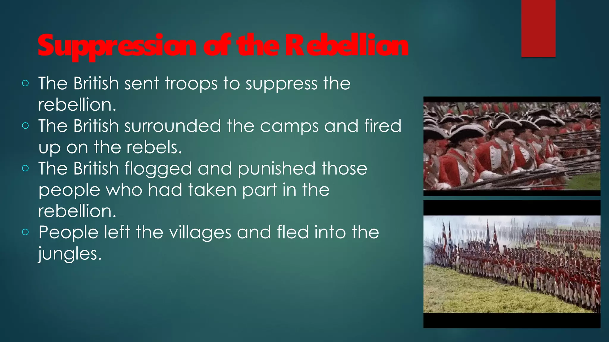 Suppression of theRebellion
o The British sent troops to suppress the
rebellion.
o The British surrounded the camps and fired
up on the rebels.
o The British flogged and punished those
people who had taken part in the
rebellion.
o People left the villages and fled into the
jungles.
 