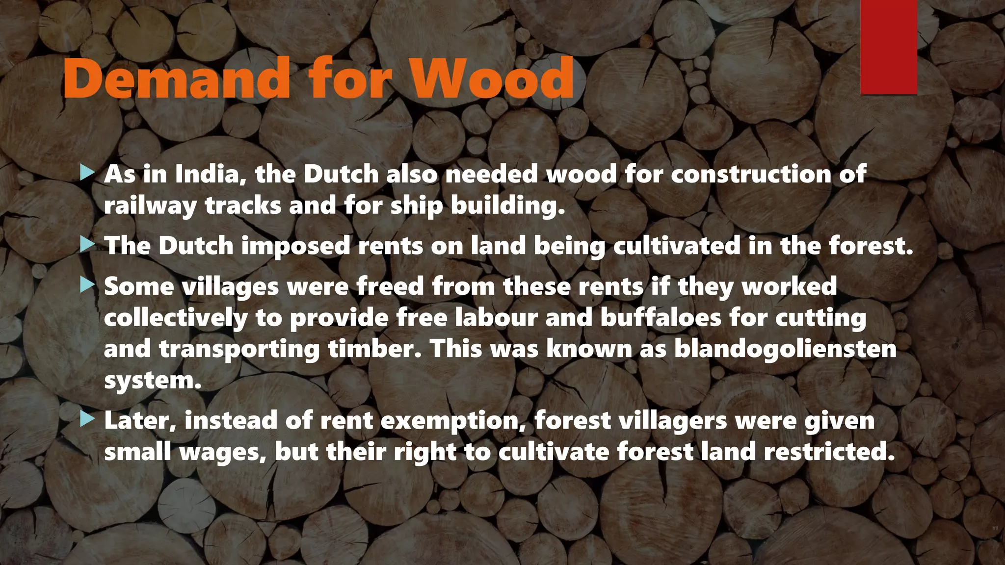 Demand for Wood
 As in India, the Dutch also needed wood for construction of
railway tracks and for ship building.
 The Dutch imposed rents on land being cultivated in the forest.
 Some villages were freed from these rents if they worked
collectively to provide free labour and buffaloes for cutting
and transporting timber. This was known as blandogoliensten
system.
 Later, instead of rent exemption, forest villagers were given
small wages, but their right to cultivate forest land restricted.
 