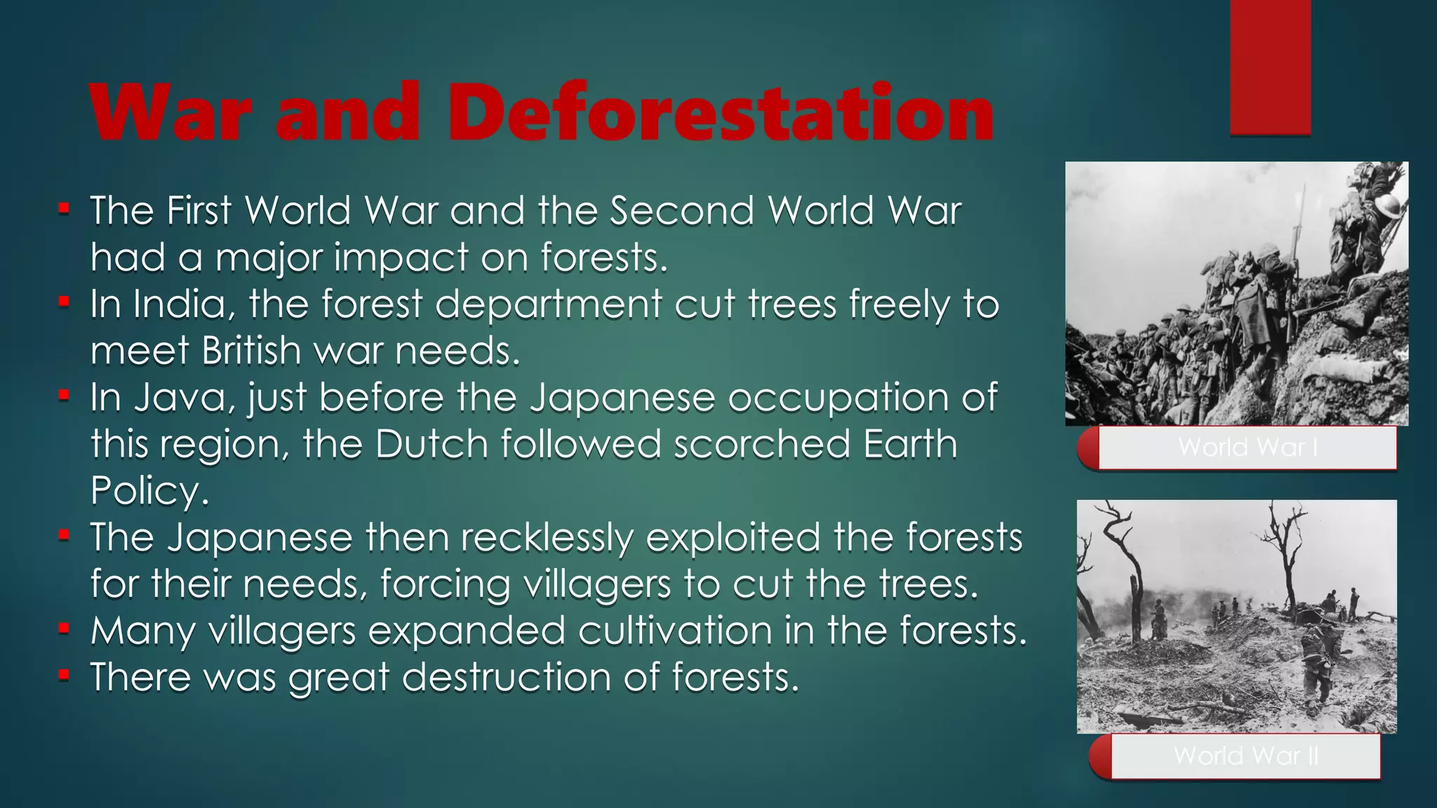 War and Deforestation
World War I
World War I
World War II
World War II
 The First World War and the Second World War
had a major impact on forests.
 In India, the forest department cut trees freely to
meet British war needs.
 In Java, just before the Japanese occupation of
this region, the Dutch followed scorched Earth
Policy.
 The Japanese then recklessly exploited the forests
for their needs, forcing villagers to cut the trees.
 Many villagers expanded cultivation in the forests.
 There was great destruction of forests.
 The First World War and the Second World War
had a major impact on forests.
 In India, the forest department cut trees freely to
meet British war needs.
 In Java, just before the Japanese occupation of
this region, the Dutch followed scorched Earth
Policy.
 The Japanese then recklessly exploited the forests
for their needs, forcing villagers to cut the trees.
 Many villagers expanded cultivation in the forests.
 There was great destruction of forests.
 
