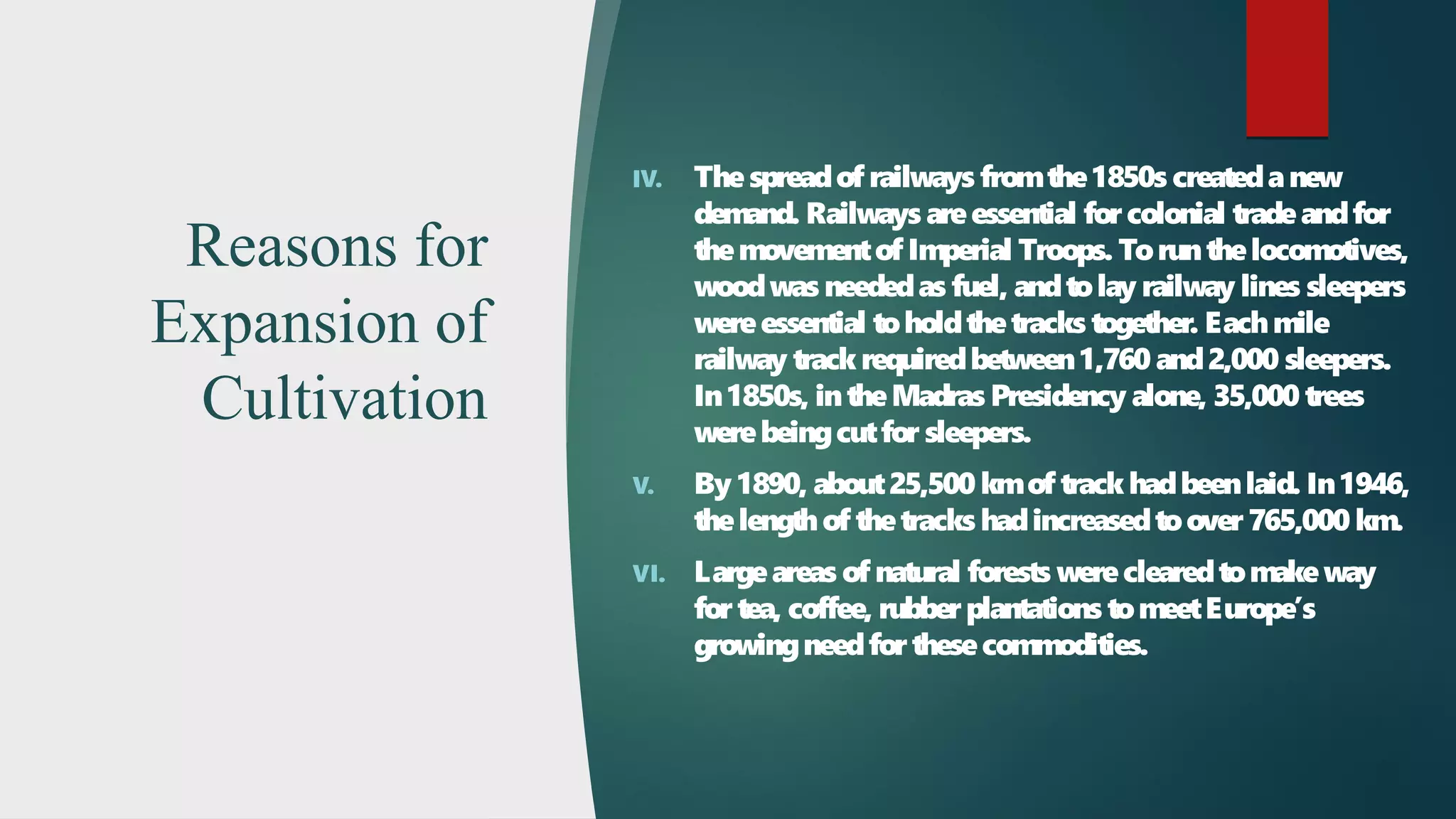 Reasons for
Expansion of
Cultivation
IV. Thespreadof railways fromthe1850s createdanew
demand. Railways areessential forcolonial tradeandfor
themovementof Imperial Troops. Torunthelocomotives,
woodwas neededas fuel, andtolay railway lines sleepers
wereessential toholdthetracks together. Eachmile
railway track requiredbetween1,760 and2,000 sleepers.
In1850s, intheMadras Presidency alone, 35,000 trees
werebeingcutfor sleepers.
V. By 1890, about25,500 kmof track hadbeenlaid. In1946,
thelengthof thetracks hadincreasedtoover 765,000 km.
VI. Largeareas of natural forests wereclearedtomakeway
for tea, coffee, rubber plantations tomeetEurope’s
growingneedforthesecommodities.
 
