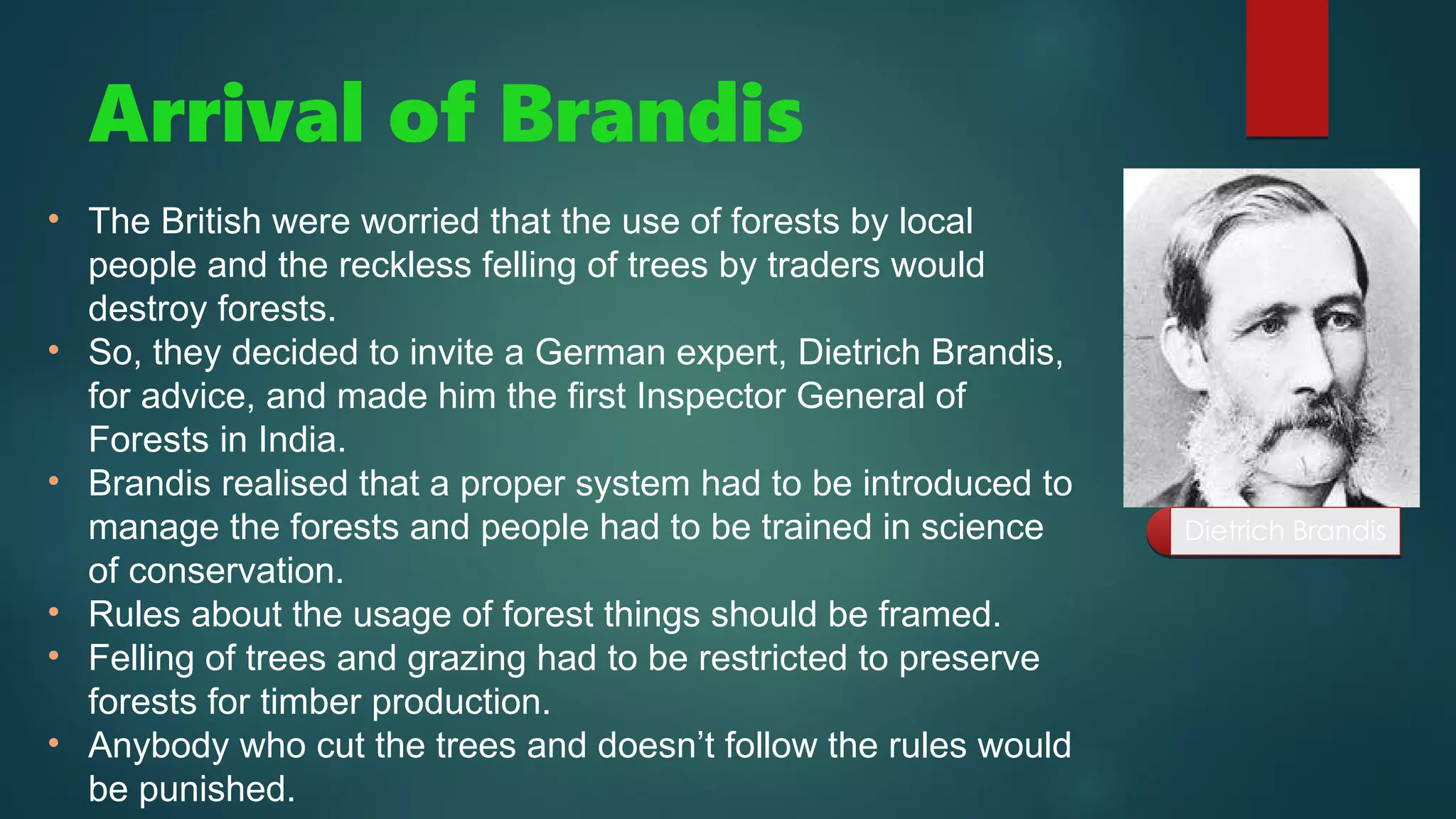 Arrival of Brandis
• The British were worried that the use of forests by local
people and the reckless felling of trees by traders would
destroy forests.
• So, they decided to invite a German expert, Dietrich Brandis,
for advice, and made him the first Inspector General of
Forests in India.
• Brandis realised that a proper system had to be introduced to
manage the forests and people had to be trained in science
of conservation.
• Rules about the usage of forest things should be framed.
• Felling of trees and grazing had to be restricted to preserve
forests for timber production.
• Anybody who cut the trees and doesn’t follow the rules would
be punished.
Dietrich Brandis
Dietrich Brandis
 