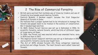 2 The Rise of Commercial Forestry
• British were worried that reckless use of trees by traders and use of
forests by local people would destroy forests.
• Dietrich Brandis, a German expert, became the first Inspector
General of Forests in India.
• He realized that a proper system had to be introduced to manage the
forests and people need to be trained in the science of conservation.
But it needed legal sanction.
• In 1864, Indian Forest Service was set up in Dehradun in 1906. In
scientific forestry, natural forests, which had lots of different types
of trees were cut down.
• In 1906, the Forest Act was enacted which was amended twice, once
in 1878 and then in 1927.
• The imperial forest research institute was set up in Dehradun in 1906
and scientific forestry course was taught here
• The Act of 1878, divided forests into three categories: reserved,
protected and village forests. The best forests were called ‘reserved
forests’.
 