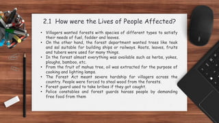 2.1 How were the Lives of People Affected?
• Villagers wanted forests with species of different types to satisfy
their needs of fuel, fodder and leaves.
• On the other hand, the forest department wanted trees like teak
and sal suitable for building ships or railways. Roots, leaves, fruits
and tubers were used for many things.
• In the forest almost everything was available such as herbs, yokes,
ploughs, bamboo, etc.
• From the fruit of mahua tree, oil was extracted for the purpose of
cooking and lighting lamps.
• The Forest Act meant severe hardship for villagers across the
country. People were forced to steal wood from the forests.
• Forest guard used to take bribes if they got caught.
• Police constables and forest guards harass people by demanding
free food from them
 
