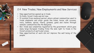 2.4 New Trades, New Employments and New Services
• New opportunities opened up in trade.
• In India, forest trade was not new.
• It existed from medieval period, where adivasi communities used to
trade elephants and other goods like hides, horns, silk cocoons,
ivory, bamboo, spices, fibers, grasses, gums and resins through
nomadic communities like the Banjaras.
• But, trade was completely regulated by the government, which gave
many large European trading firms the sole right to trade in the
forest products of particular areas.
• New opportunities of work did not improve the well being of the
people.
 