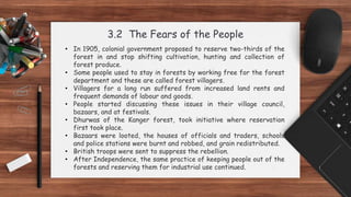 3.2 The Fears of the People
• In 1905, colonial government proposed to reserve two-thirds of the
forest in and stop shifting cultivation, hunting and collection of
forest produce.
• Some people used to stay in forests by working free for the forest
department and these are called forest villagers.
• Villagers for a long run suffered from increased land rents and
frequent demands of labour and goods.
• People started discussing these issues in their village council,
bazaars, and at festivals.
• Dhurwas of the Kanger forest, took initiative where reservation
first took place.
• Bazaars were looted, the houses of officials and traders, schools
and police stations were burnt and robbed, and grain redistributed.
• British troops were sent to suppress the rebellion.
• After Independence, the same practice of keeping people out of the
forests and reserving them for industrial use continued.
 